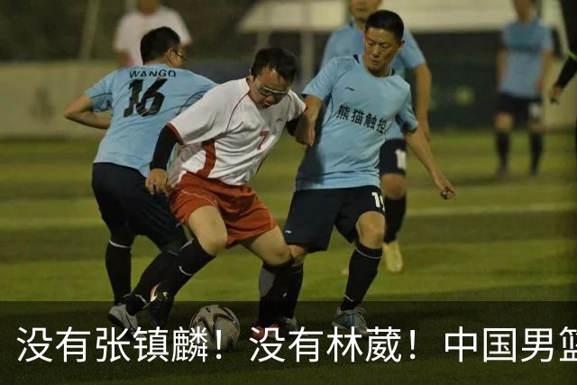 没有张镇麟！没有林葳！中国男篮集训名单出炉，郭士强遭质疑